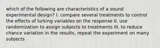 which of the following are characteristics of a sound experimental design? I. compare several treatments to control the effects of lurking variables on the response II. use randomization to assign subjects to treatments III. to reduce chance variation in the results, repeat the experiment on many subjects