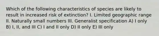 Which of the following characteristics of species are likely to result in increased risk of extinction? I. Limited geographic range II. Naturally small numbers III. Generalist specification A) I only B) I, II, and III C) I and II only D) II only E) III only