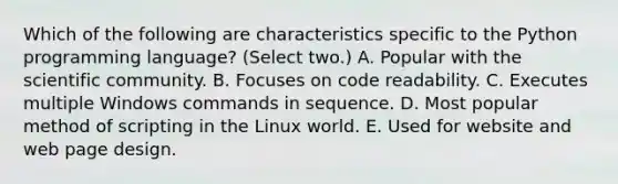 Which of the following are characteristics specific to the Python programming language? (Select two.) A. Popular with the scientific community. B. Focuses on code readability. C. Executes multiple Windows commands in sequence. D. Most popular method of scripting in the Linux world. E. Used for website and web page design.