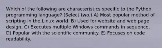 Which of the following are characteristics specific to the Python programming language? (Select two.) A) Most popular method of scripting in the Linux world. B) Used for website and web page design. C) Executes multiple Windows commands in sequence. D) Popular with the scientific community. E) Focuses on code readability.