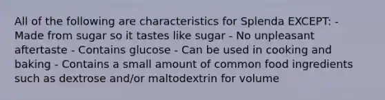 All of the following are characteristics for Splenda EXCEPT: - Made from sugar so it tastes like sugar - No unpleasant aftertaste - Contains glucose - Can be used in cooking and baking - Contains a small amount of common food ingredients such as dextrose and/or maltodextrin for volume