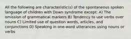 All the following are characteristic(s) of the spontaneous spoken language of children with Down syndrome except: A) The omission of grammatical markers B) Tendency to use verbs over nouns C) Limited use of question words, articles, and conjunctions D) Speaking in one-word utterances using nouns or verbs