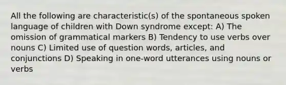 All the following are characteristic(s) of the spontaneous spoken language of children with Down syndrome except: A) The omission of grammatical markers B) Tendency to use verbs over nouns C) Limited use of question words, articles, and conjunctions D) Speaking in one-word utterances using nouns or verbs