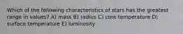 Which of the following characteristics of stars has the greatest range in values? A) mass B) radius C) core temperature D) surface temperature E) luminosity