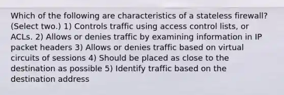 Which of the following are characteristics of a stateless firewall? (Select two.) 1) Controls traffic using access control lists, or ACLs. 2) Allows or denies traffic by examining information in IP packet headers 3) Allows or denies traffic based on virtual circuits of sessions 4) Should be placed as close to the destination as possible 5) Identify traffic based on the destination address