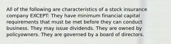 All of the following are characteristics of a stock insurance company EXCEPT: They have minimum financial capital requirements that must be met before they can conduct business. They may issue dividends. They are owned by policyowners. They are governed by a board of directors.