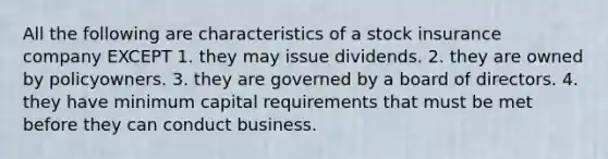 All the following are characteristics of a stock insurance company EXCEPT 1. they may issue dividends. 2. they are owned by policyowners. 3. they are governed by a board of directors. 4. they have minimum capital requirements that must be met before they can conduct business.