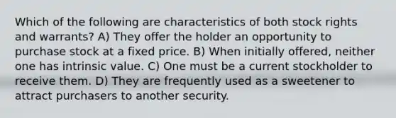 Which of the following are characteristics of both stock rights and warrants? A) They offer the holder an opportunity to purchase stock at a fixed price. B) When initially offered, neither one has intrinsic value. C) One must be a current stockholder to receive them. D) They are frequently used as a sweetener to attract purchasers to another security.