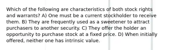 Which of the following are characteristics of both stock rights and warrants? A) One must be a current stockholder to receive them. B) They are frequently used as a sweetener to attract purchasers to another security. C) They offer the holder an opportunity to purchase stock at a fixed price. D) When initially offered, neither one has intrinsic value.