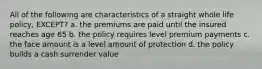 All of the following are characteristics of a straight whole life policy, EXCEPT? a. the premiums are paid until the insured reaches age 65 b. the policy requires level premium payments c. the face amount is a level amount of protection d. the policy builds a cash surrender value