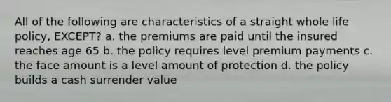 All of the following are characteristics of a straight whole life policy, EXCEPT? a. the premiums are paid until the insured reaches age 65 b. the policy requires level premium payments c. the face amount is a level amount of protection d. the policy builds a cash surrender value