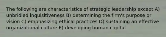 The following are characteristics of strategic leadership except A) unbridled inquisitiveness B) determining the firm's purpose or vision C) emphasizing ethical practices D) sustaining an effective organizational culture E) developing human capital