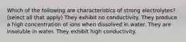 Which of the following are characteristics of strong electrolytes? (select all that apply) They exhibit no conductivity. They produce a high concentration of ions when dissolved in water. They are insoluble in water. They exhibit high conductivity.