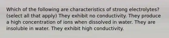 Which of the following are characteristics of strong electrolytes? (select all that apply) They exhibit no conductivity. They produce a high concentration of ions when dissolved in water. They are insoluble in water. They exhibit high conductivity.