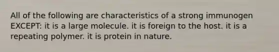 All of the following are characteristics of a strong immunogen EXCEPT: it is a large molecule. it is foreign to the host. it is a repeating polymer. it is protein in nature.