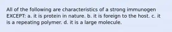 All of the following are characteristics of a strong immunogen EXCEPT: a. it is protein in nature. b. it is foreign to the host. c. it is a repeating polymer. d. it is a large molecule.