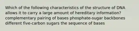 Which of the following characteristics of the structure of DNA allows it to carry a large amount of hereditary information? complementary pairing of bases phosphate-sugar backbones different five-carbon sugars the sequence of bases