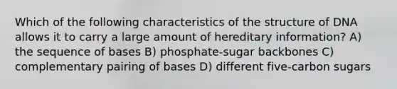 Which of the following characteristics of the structure of DNA allows it to carry a large amount of hereditary information? A) the sequence of bases B) phosphate-sugar backbones C) complementary pairing of bases D) different five-carbon sugars