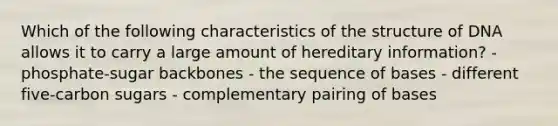 Which of the following characteristics of the structure of DNA allows it to carry a large amount of hereditary information? - phosphate-sugar backbones - the sequence of bases - different five-carbon sugars - complementary pairing of bases