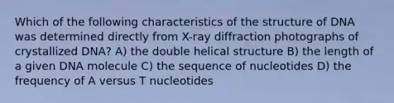 Which of the following characteristics of the structure of DNA was determined directly from X-ray diffraction photographs of crystallized DNA? A) the double helical structure B) the length of a given DNA molecule C) the sequence of nucleotides D) the frequency of A versus T nucleotides