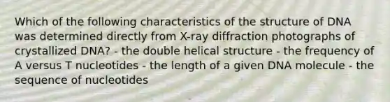 Which of the following characteristics of the structure of DNA was determined directly from X-ray diffraction photographs of crystallized DNA? - the double helical structure - the frequency of A versus T nucleotides - the length of a given DNA molecule - the sequence of nucleotides