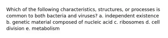 Which of the following characteristics, structures, or processes is common to both bacteria and viruses? a. independent existence b. genetic material composed of nucleic acid c. ribosomes d. cell division e. metabolism