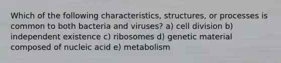 Which of the following characteristics, structures, or processes is common to both bacteria and viruses? a) cell division b) independent existence c) ribosomes d) genetic material composed of nucleic acid e) metabolism