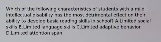 Which of the following characteristics of students with a mild intellectual disability has the most detrimental effect on their ability to develop basic reading skills in school? A.Limited social skills B.Limited language skills C.Limited adaptive behavior D.Limited attention span