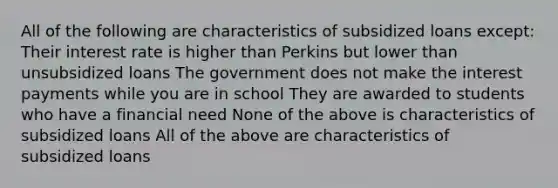 All of the following are characteristics of subsidized loans except: Their interest rate is higher than Perkins but lower than unsubsidized loans The government does not make the interest payments while you are in school They are awarded to students who have a financial need None of the above is characteristics of subsidized loans All of the above are characteristics of subsidized loans