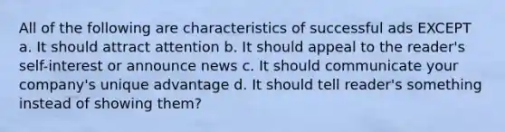 All of the following are characteristics of successful ads EXCEPT a. It should attract attention b. It should appeal to the reader's self-interest or announce news c. It should communicate your company's unique advantage d. It should tell reader's something instead of showing them?