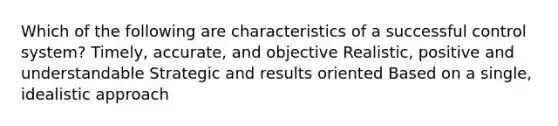 Which of the following are characteristics of a successful control system? Timely, accurate, and objective Realistic, positive and understandable Strategic and results oriented Based on a single, idealistic approach