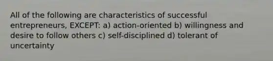 All of the following are characteristics of successful entrepreneurs, EXCEPT: a) action-oriented b) willingness and desire to follow others c) self-disciplined d) tolerant of uncertainty