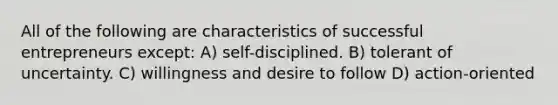 All of the following are characteristics of successful entrepreneurs except: A) self-disciplined. B) tolerant of uncertainty. C) willingness and desire to follow D) action-oriented