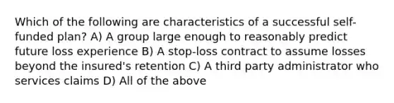 Which of the following are characteristics of a successful self-funded plan? A) A group large enough to reasonably predict future loss experience B) A stop-loss contract to assume losses beyond the insured's retention C) A third party administrator who services claims D) All of the above