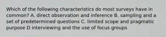 Which of the following characteristics do most surveys have in common? A. direct observation and inference B. sampling and a set of predetermined questions C. limited scope and pragmatic purpose D interviewing and the use of focus groups