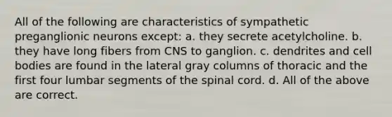 All of the following are characteristics of sympathetic preganglionic neurons except: a. they secrete acetylcholine. b. they have long fibers from CNS to ganglion. c. dendrites and cell bodies are found in the lateral gray columns of thoracic and the first four lumbar segments of the spinal cord. d. All of the above are correct.