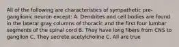 All of the following are characteristics of sympathetic pre-ganglionic neuron except: A. Dendrites and cell bodies are found in the lateral gray columns of thoracic and the first four lumbar segments of the spinal cord B. They have long fibers from CNS to ganglion C. They secrete acetylcholine C. All are true