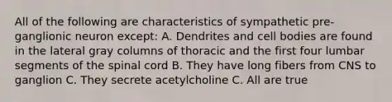 All of the following are characteristics of sympathetic pre-ganglionic neuron except: A. Dendrites and cell bodies are found in the lateral gray columns of thoracic and the first four lumbar segments of the spinal cord B. They have long fibers from CNS to ganglion C. They secrete acetylcholine C. All are true