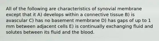 All of the following are characteristics of synovial membrane except that it A) develops within a connective tissue B) is avascular C) has no basement membrane D) has gaps of up to 1 mm between adjacent cells E) is continually exchanging fluid and solutes between its fluid and the blood.