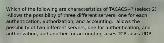 Which of the following are characteristics of TACACS+? (select 2) -Allows the possibility of three different servers, one for each authentication, authorization, and accounting. -allows the possibility of two different servers, one for authentication, and authorization, and another for accounting -uses TCP -uses UDP