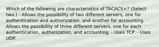 Which of the following are characteristics of TACACS+? (Select two.) - Allows the possibility of two different servers, one for authentication and authorization, and another for accounting. - Allows the possibility of three different servers, one for each authentication, authorization, and accounting. - Uses TCP. - Uses UDP.