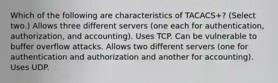 Which of the following are characteristics of TACACS+? (Select two.) Allows three different servers (one each for authentication, authorization, and accounting). Uses TCP. Can be vulnerable to buffer overflow attacks. Allows two different servers (one for authentication and authorization and another for accounting). Uses UDP.