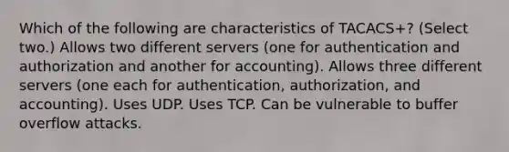 Which of the following are characteristics of TACACS+? (Select two.) Allows two different servers (one for authentication and authorization and another for accounting). Allows three different servers (one each for authentication, authorization, and accounting). Uses UDP. Uses TCP. Can be vulnerable to buffer overflow attacks.