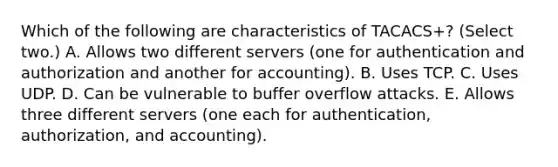 Which of the following are characteristics of TACACS+? (Select two.) A. Allows two different servers (one for authentication and authorization and another for accounting). B. Uses TCP. C. Uses UDP. D. Can be vulnerable to buffer overflow attacks. E. Allows three different servers (one each for authentication, authorization, and accounting).