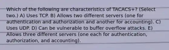 Which of the following are characteristics of TACACS+? (Select two.) A) Uses TCP. B) Allows two different servers (one for authentication and authorization and another for accounting). C) Uses UDP. D) Can be vulnerable to buffer overflow attacks. E) Allows three different servers (one each for authentication, authorization, and accounting).