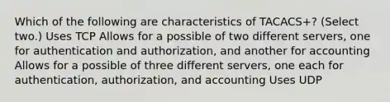 Which of the following are characteristics of TACACS+? (Select two.) Uses TCP Allows for a possible of two different servers, one for authentication and authorization, and another for accounting Allows for a possible of three different servers, one each for authentication, authorization, and accounting Uses UDP