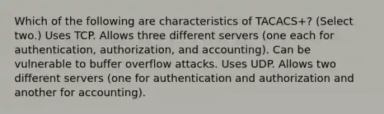 Which of the following are characteristics of TACACS+? (Select two.) Uses TCP. Allows three different servers (one each for authentication, authorization, and accounting). Can be vulnerable to buffer overflow attacks. Uses UDP. Allows two different servers (one for authentication and authorization and another for accounting).