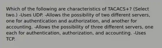 Which of the following are characteristics of TACACS+? (Select two.) -Uses UDP. -Allows the possibility of two different servers, one for authentication and authorization, and another for accounting. -Allows the possibility of three different servers, one each for authentication, authorization, and accounting. -Uses TCP.