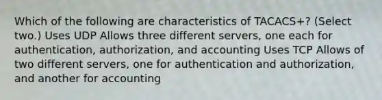 Which of the following are characteristics of TACACS+? (Select two.) Uses UDP Allows three different servers, one each for authentication, authorization, and accounting Uses TCP Allows of two different servers, one for authentication and authorization, and another for accounting