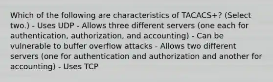 Which of the following are characteristics of TACACS+? (Select two.) - Uses UDP - Allows three different servers (one each for authentication, authorization, and accounting) - Can be vulnerable to buffer overflow attacks - Allows two different servers (one for authentication and authorization and another for accounting) - Uses TCP